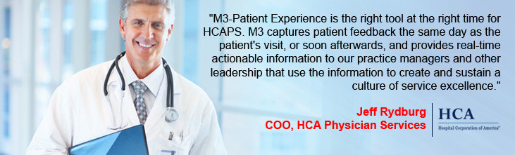 M3-Patient Experience is the right tool at the right time for HCAPS. M3 captures patient feedback the same day as the patient's visit, or soon afterwards, and provides real-time actionable information to our practice managers and other leadership that use the information to create and sustain a culture of service excellence.